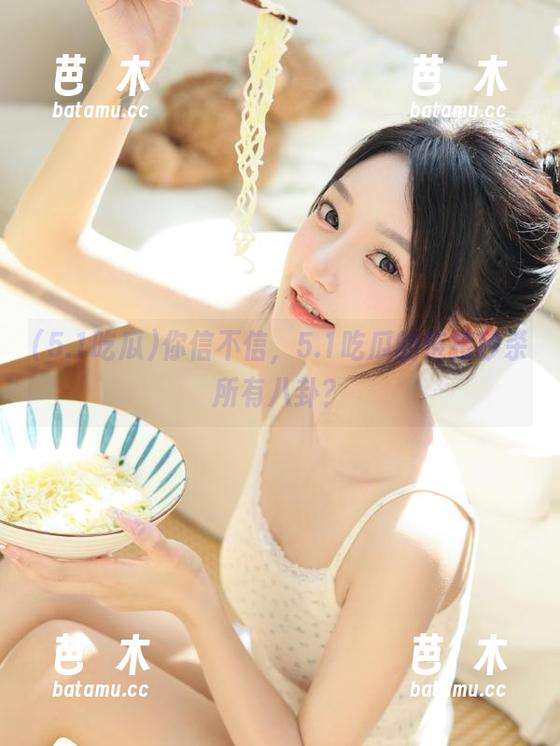 5.1吃瓜 你信不信,5.1吃瓜的链接秒杀所有八卦?