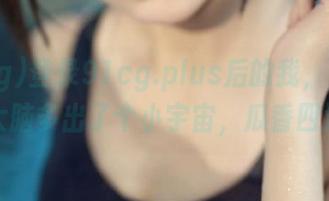 登录91cg.plus后的我,感觉像是大脑多出了个小宇宙,瓜香四溢!