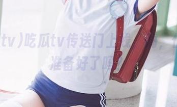 吃瓜tv传送门上线,嗨,伙计,准备好了吗?