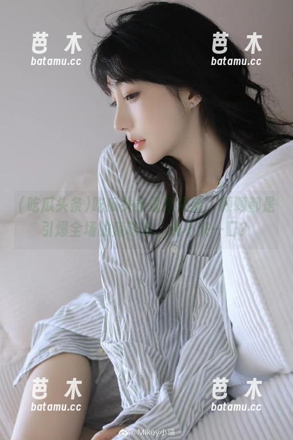 吃瓜头条 吃瓜头条最新更新,颗颗都是引爆全场的辣味儿,来不来一口?