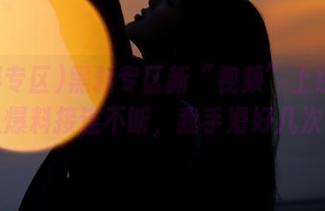 黑料专区新“视频”上线!雷人爆料接连不断,我手滑好几次!